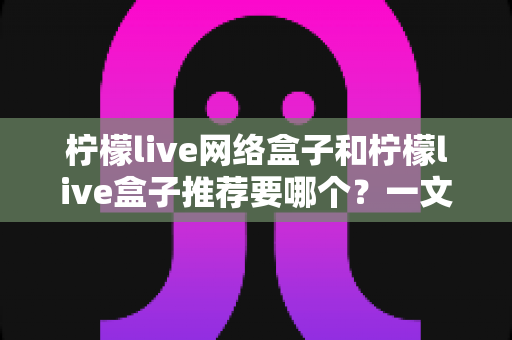 柠檬live网络盒子和柠檬live盒子推荐要哪个?一文看懂差异与选购攻略 柠檬live网络盒子和柠檬live盒子推荐要哪个?一文看懂差异与选购攻略