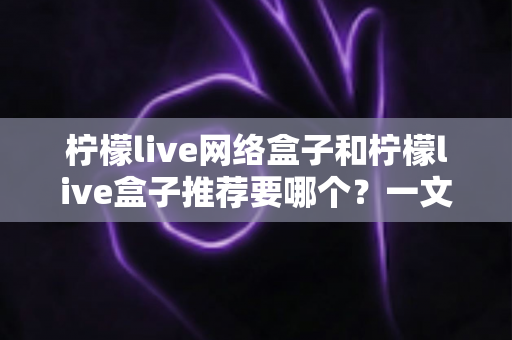 柠檬live网络盒子和柠檬live盒子推荐要哪个?一文看懂差异与选购攻略 柠檬live网络盒子和柠檬live盒子推荐要哪个?一文看懂差异与选购攻略