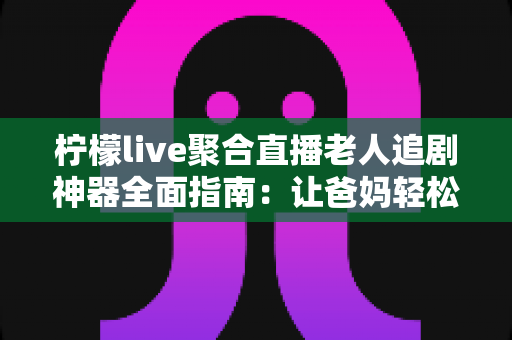 柠檬live聚合直播老人追剧神器全面指南：让爸妈轻松看电视追剧的省心攻略