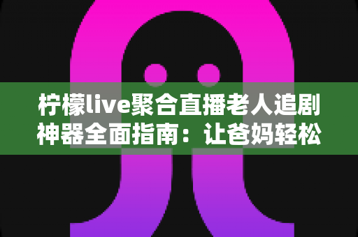 柠檬live聚合直播老人追剧神器全面指南：让爸妈轻松看电视追剧的省心攻略