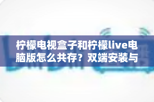 柠檬电视盒子和柠檬live电脑版怎么共存？双端安装与账号设置全攻略
