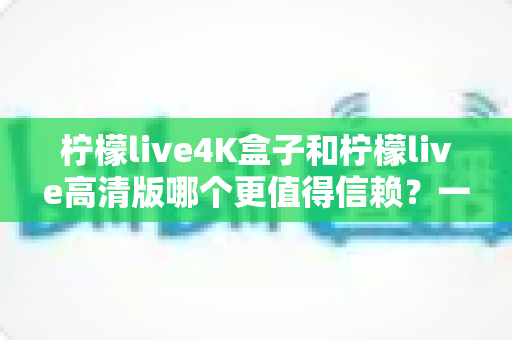 柠檬live4K盒子和柠檬live高清版哪个更值得信赖？一文读懂两款设备的真实差异与选购建议