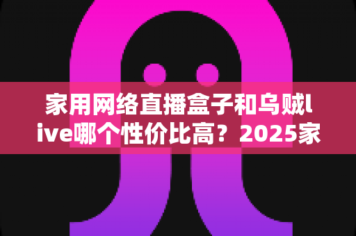 家用网络直播盒子和乌贼live哪个性价比高？2025家庭观影选购全攻略深度解析