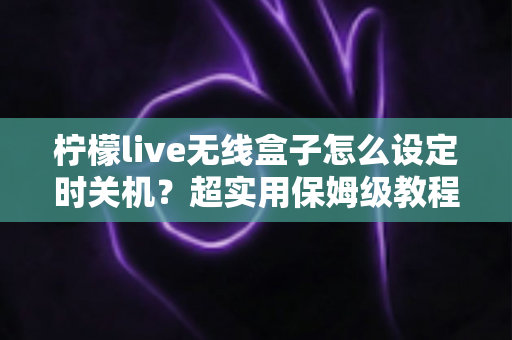 柠檬live无线盒子怎么设定时关机？超实用保姆级教程，看剧入睡不纠结、省电省心一步到位