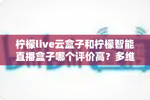 柠檬live云盒子和柠檬智能直播盒子哪个评价高？多维度真实口碑对比与选购指南