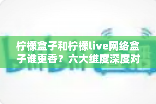 柠檬盒子和柠檬live网络盒子谁更香？六大维度深度对比，帮你一次选对不踩坑