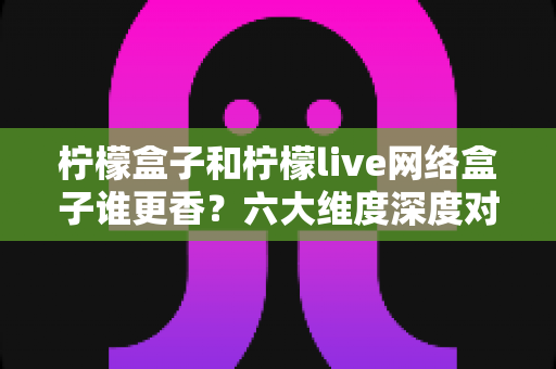柠檬盒子和柠檬live网络盒子谁更香？六大维度深度对比，帮你一次选对不踩坑