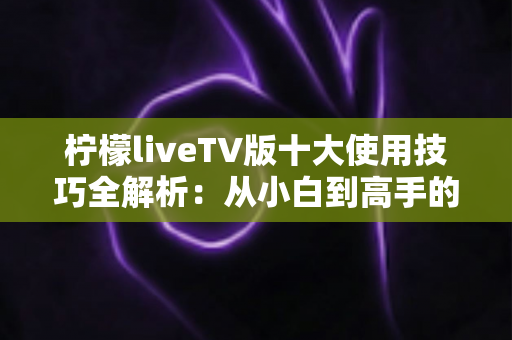 柠檬liveTV版十大使用技巧全解析：从小白到高手的大屏观影进阶指南