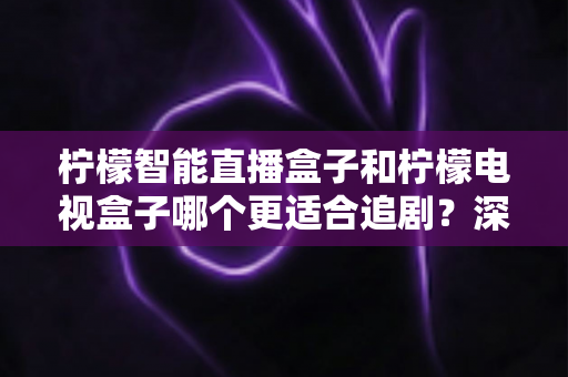 柠檬智能直播盒子和柠檬电视盒子哪个更适合追剧?深度对比解析帮你选对不选贵 柠檬智能直播盒子和柠檬电视盒子哪个更适合追剧?深度对比解析帮你选对不选贵