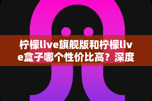 柠檬live旗舰版和柠檬live盒子哪个性价比高？深度对比解析帮你选对不踩坑