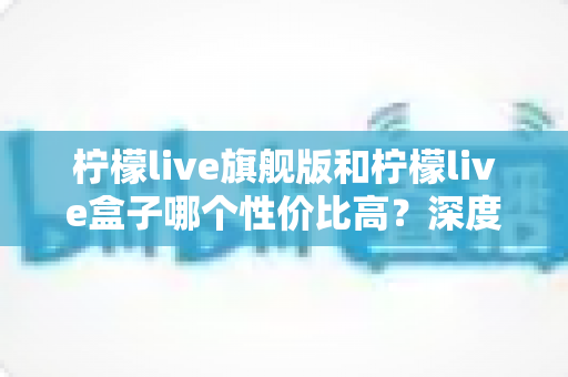 柠檬live旗舰版和柠檬live盒子哪个性价比高？深度对比解析帮你选对不踩坑