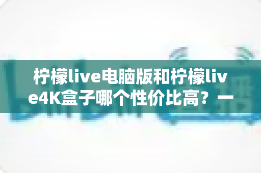 柠檬live电脑版和柠檬live4K盒子哪个性价比高?一文看懂两者差异,帮你把钱花在刀刃上 柠檬live电脑版和柠檬live4K盒子哪个性价比高?一文看懂两者差异,帮你把钱花在刀刃上