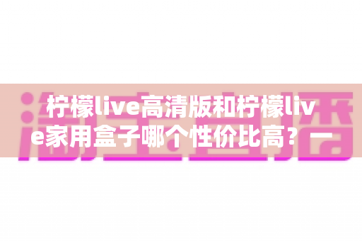 柠檬live高清版和柠檬live家用盒子哪个性价比高？一篇讲透的深度选购对比指南