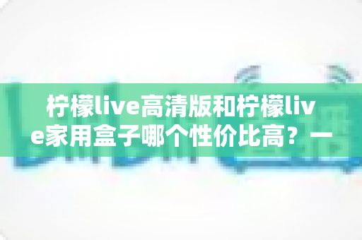 柠檬live高清版和柠檬live家用盒子哪个性价比高？一篇讲透的深度选购对比指南