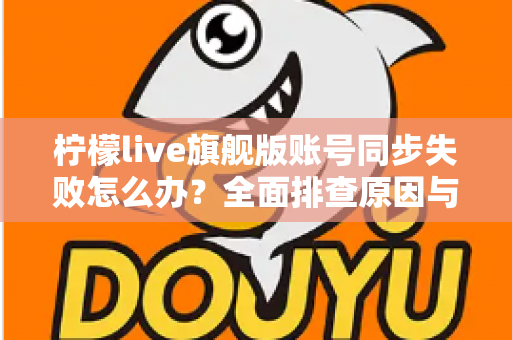 柠檬live旗舰版账号同步失败怎么办?全面排查原因与高效解决方案指南 柠檬live旗舰版账号同步失败怎么办?全面排查原因与高效解决方案指南