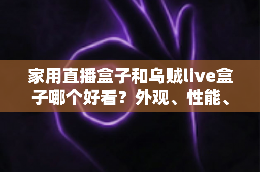 家用直播盒子和乌贼live盒子哪个好看？外观、性能、体验全方位对比，帮你选对客厅娱乐好帮手