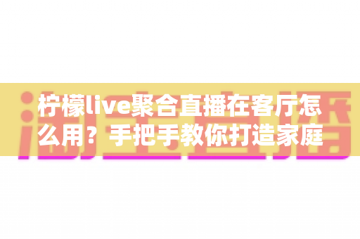 柠檬live聚合直播在客厅怎么用？手把手教你打造家庭大屏影音中心