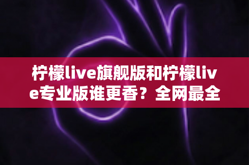 柠檬live旗舰版和柠檬live专业版谁更香?全网最全深度对比评测,看完不再纠结选错版本 柠檬live旗舰版和柠檬live专业版谁更香?全网最全深度对比评测,看完不再纠结选错版本