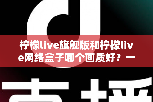 柠檬live旗舰版和柠檬live网络盒子哪个画质好?一文看懂画质差异与选购指南 柠檬live旗舰版和柠檬live网络盒子哪个画质好?一文看懂画质差异与选购指南