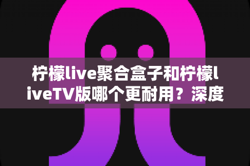 柠檬live聚合盒子和柠檬liveTV版哪个更耐用?深度解析两者使用寿命、稳定性与家庭观影选购指南 柠檬live聚合盒子和柠檬liveTV版哪个更耐用?深度解析两者使用寿命、稳定性与家庭观影选购指南