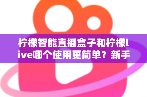 柠檬智能直播盒子和柠檬live哪个使用更简单?新手小白必看的上手难度全解析 柠檬智能直播盒子和柠檬live哪个使用更简单?新手小白必看的上手难度全解析