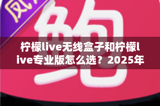 柠檬live无线盒子和柠檬live专业版怎么选?2025年最全对比测评与购买决策指南 柠檬live无线盒子和柠檬live专业版怎么选?2025年最全对比测评与购买决策指南