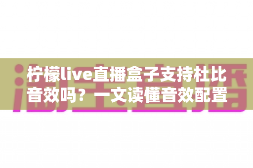 柠檬live直播盒子支持杜比音效吗?一文读懂音效配置、开启方法与常见误区 柠檬live直播盒子支持杜比音效吗?一文读懂音效配置、开启方法与常见误区