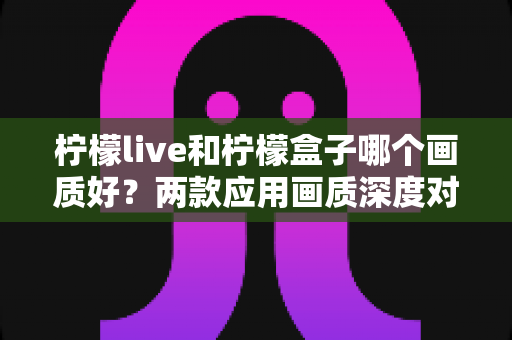 柠檬live和柠檬盒子哪个画质好？两款应用画质深度对比与实用选购指南