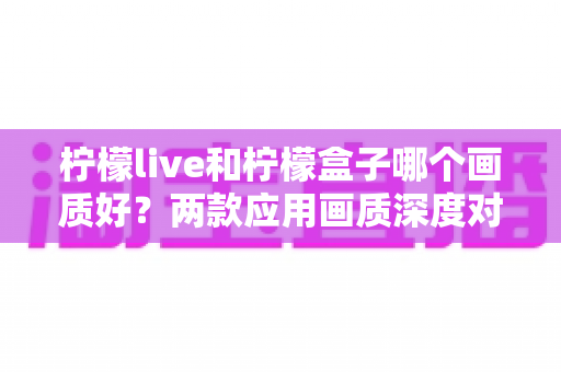 柠檬live和柠檬盒子哪个画质好？两款应用画质深度对比与实用选购指南