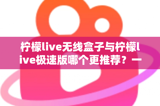 柠檬live无线盒子与柠檬live极速版哪个更推荐？一篇文章帮你彻底搞懂如何选