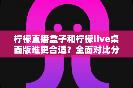 柠檬直播盒子和柠檬live桌面版谁更合适?全面对比分析帮你找到最适合的直播工具 柠檬直播盒子和柠檬live桌面版谁更合适?全面对比分析帮你找到最适合的直播工具