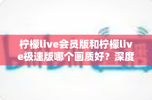 柠檬live会员版和柠檬live极速版哪个画质好？深度对比分析与选择指南