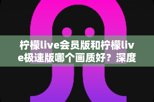 柠檬live会员版和柠檬live极速版哪个画质好？深度对比分析与选择指南