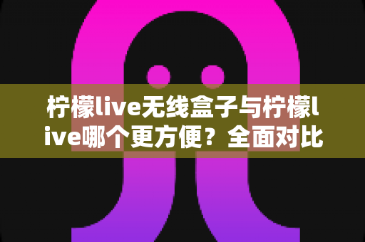 柠檬live无线盒子与柠檬live哪个更方便?全面对比解析助你轻松选择 柠檬live无线盒子与柠檬live哪个更方便?全面对比解析助你轻松选择