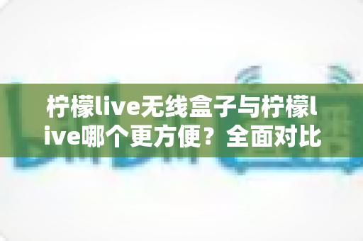 柠檬live无线盒子与柠檬live哪个更方便?全面对比解析助你轻松选择 柠檬live无线盒子与柠檬live哪个更方便?全面对比解析助你轻松选择