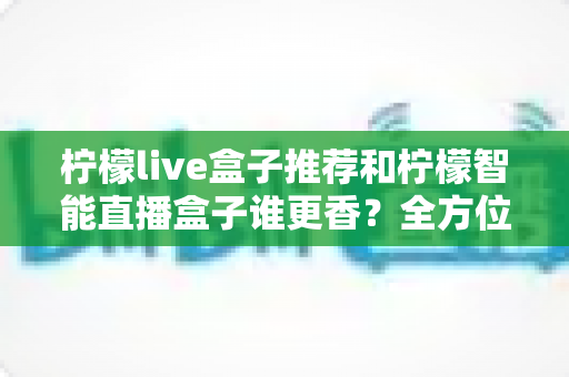 柠檬live盒子推荐和柠檬智能直播盒子谁更香？全方位深度对比帮你一次选对