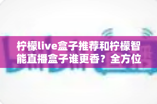 柠檬live盒子推荐和柠檬智能直播盒子谁更香？全方位深度对比帮你一次选对
