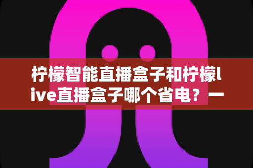 柠檬智能直播盒子和柠檬live直播盒子哪个省电?一篇手把手教你省电省钱的深度功耗对比评测指南 柠檬智能直播盒子和柠檬live直播盒子哪个省电?一篇手把手教你省电省钱的深度功耗对比评测指南