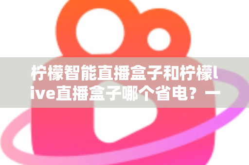 柠檬智能直播盒子和柠檬live直播盒子哪个省电?一篇手把手教你省电省钱的深度功耗对比评测指南 柠檬智能直播盒子和柠檬live直播盒子哪个省电?一篇手把手教你省电省钱的深度功耗对比评测指南