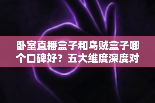 卧室直播盒子和乌贼盒子哪个口碑好？五大维度深度对比帮你避坑选对工具