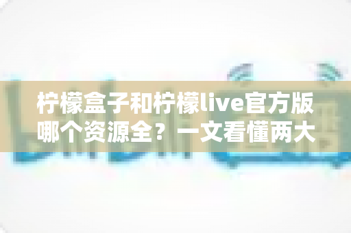 柠檬盒子和柠檬live官方版哪个资源全？一文看懂两大应用的核心差异与选择指南