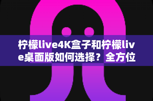 柠檬live4K盒子和柠檬live桌面版如何选择？全方位深度对比，帮你锁定最适合自己的观影方案