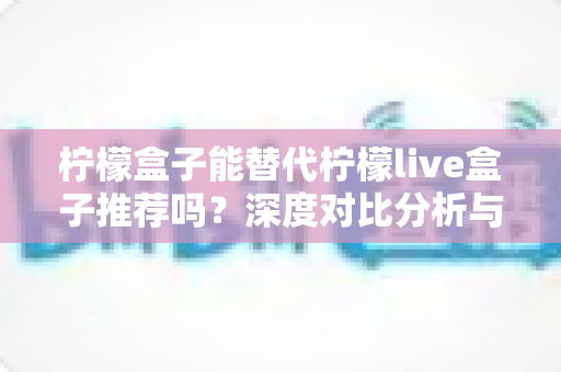 柠檬盒子能替代柠檬live盒子推荐吗?深度对比分析与实用选购指南 柠檬盒子能替代柠檬live盒子推荐吗?深度对比分析与实用选购指南