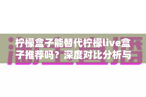 柠檬盒子能替代柠檬live盒子推荐吗?深度对比分析与实用选购指南 柠檬盒子能替代柠檬live盒子推荐吗?深度对比分析与实用选购指南