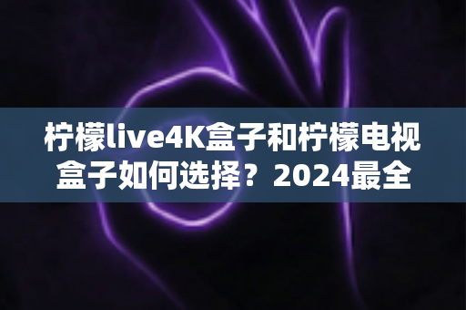 柠檬live4K盒子和柠檬电视盒子如何选择?2024最全选购指南帮你轻松决策 柠檬live4K盒子和柠檬电视盒子如何选择?2024最全选购指南帮你轻松决策