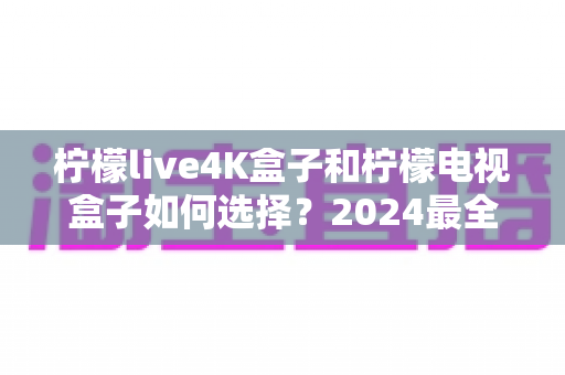 柠檬live4K盒子和柠檬电视盒子如何选择?2024最全选购指南帮你轻松决策 柠檬live4K盒子和柠檬电视盒子如何选择?2024最全选购指南帮你轻松决策