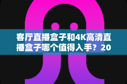 客厅直播盒子和4K高清直播盒子哪个值得入手?2025最新选购指南助你一步到位 客厅直播盒子和4K高清直播盒子哪个值得入手?2025最新选购指南助你一步到位
