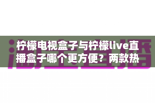 柠檬电视盒子与柠檬live直播盒子哪个更方便?两款热门家庭影音设备全方位对比指南 柠檬电视盒子与柠檬live直播盒子哪个更方便?两款热门家庭影音设备全方位对比指南
