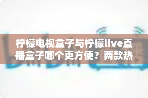 柠檬电视盒子与柠檬live直播盒子哪个更方便?两款热门家庭影音设备全方位对比指南 柠檬电视盒子与柠檬live直播盒子哪个更方便?两款热门家庭影音设备全方位对比指南