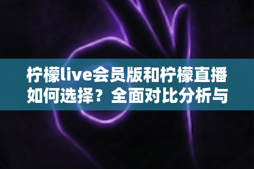 柠檬live会员版和柠檬直播如何选择？全面对比分析与实用选购指南帮你做出明智决定